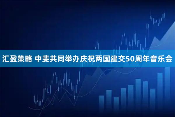 汇盈策略 中斐共同举办庆祝两国建交50周年音乐会