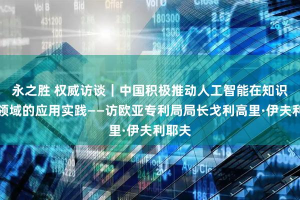 永之胜 权威访谈｜中国积极推动人工智能在知识产权领域的应用实践——访欧亚专利局局长戈利高里·伊夫利耶夫