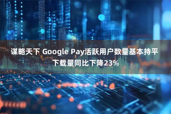 谋略天下 Google Pay活跃用户数量基本持平 下载量同比下降23%