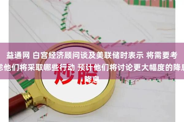 益通网 白宫经济顾问谈及美联储时表示 将需要考虑他们将采取哪些行动 预计他们将讨论更大幅度的降息