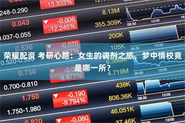 荣耀配资 考研心路：女生的调剂之旅，梦中情校竟是哪一所？