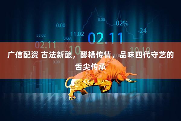 广信配资 古法新酿，醪糟传情，品味四代守艺的舌尖传承