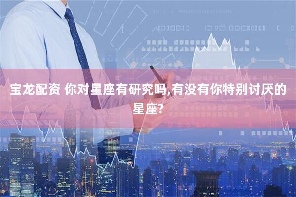 宝龙配资 你对星座有研究吗,有没有你特别讨厌的星座?