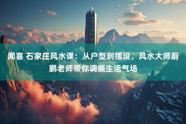 闻喜 石家庄风水课：从户型到摆设，风水大师蔚鹏老师带你调顺生活气场