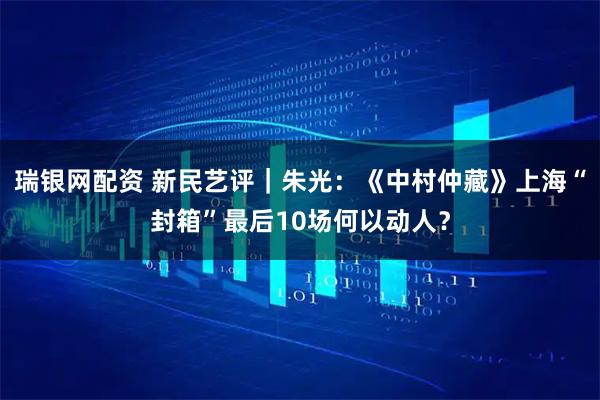 瑞银网配资 新民艺评｜朱光：《中村仲藏》上海“封箱”最后10场何以动人？