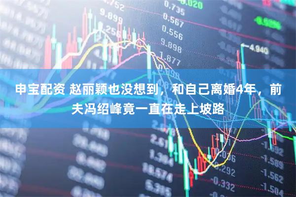 申宝配资 赵丽颖也没想到，和自己离婚4年，前夫冯绍峰竟一直在走上坡路