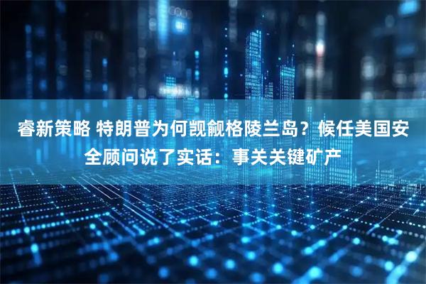 睿新策略 特朗普为何觊觎格陵兰岛？候任美国安全顾问说了实话：事关关键矿产