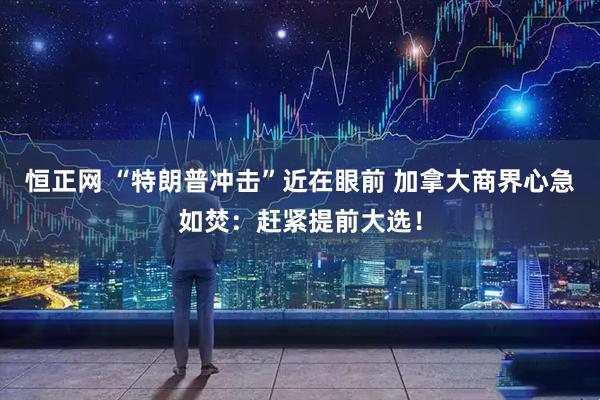 恒正网 “特朗普冲击”近在眼前 加拿大商界心急如焚：赶紧提前大选！