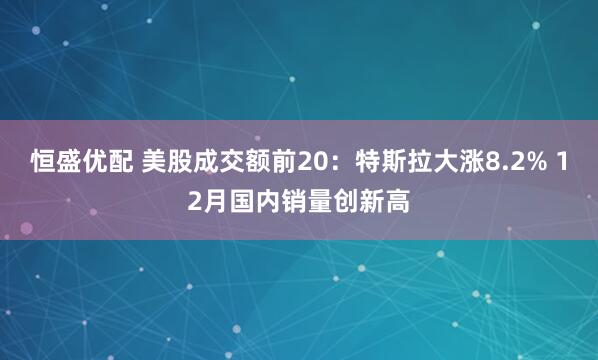 恒盛优配 美股成交额前20：特斯拉大涨8.2% 12月国内销量创新高