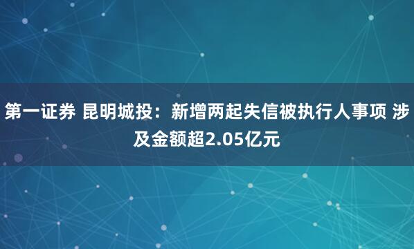 第一证券 昆明城投：新增两起失信被执行人事项 涉及金额超2.05亿元