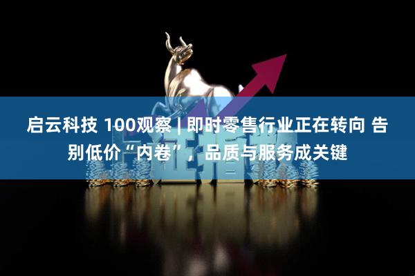 启云科技 100观察 | 即时零售行业正在转向 告别低价“内卷”，品质与服务成关键
