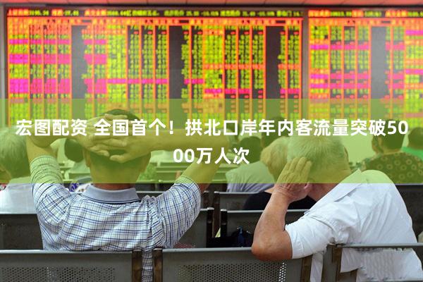 宏图配资 全国首个！拱北口岸年内客流量突破5000万人次