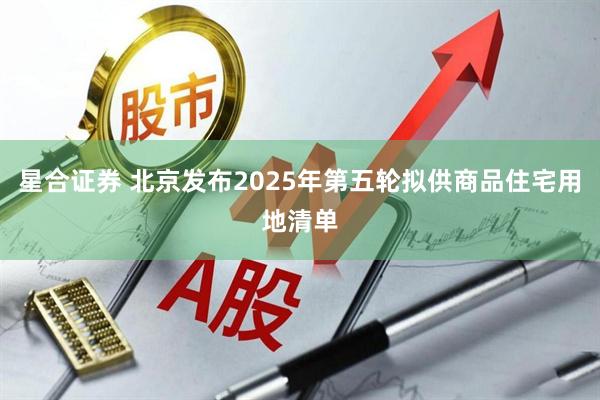 星合证券 北京发布2025年第五轮拟供商品住宅用地清单
