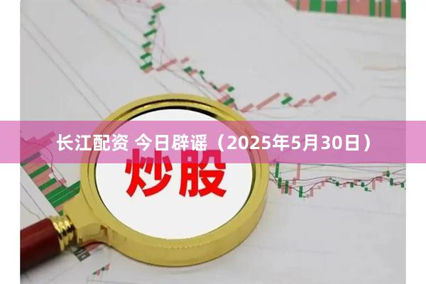 长江配资 今日辟谣（2025年5月30日）