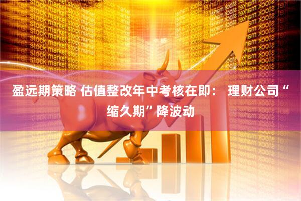 盈远期策略 估值整改年中考核在即： 理财公司“缩久期”降波动