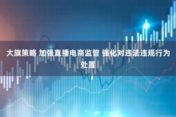 大旗策略 加强直播电商监管 强化对违法违规行为处置