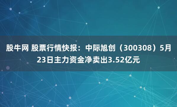 股牛网 股票行情快报：中际旭创（300308）5月23日主力资金净卖出3.52亿元