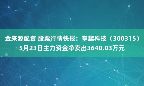 金来源配资 股票行情快报：掌趣科技（300315）5月23日主力资金净卖出3640.03万元