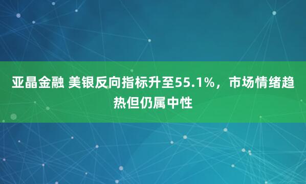 亚晶金融 美银反向指标升至55.1%，市场情绪趋热但仍属中性