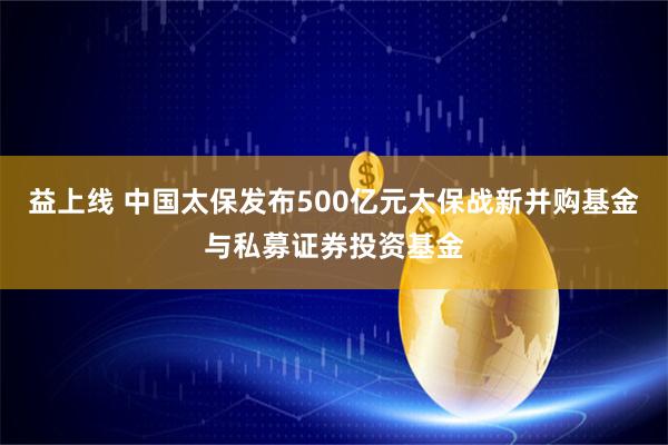 益上线 中国太保发布500亿元太保战新并购基金与私募证券投资基金