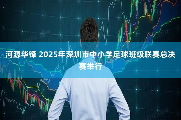 河源华锋 2025年深圳市中小学足球班级联赛总决赛举行