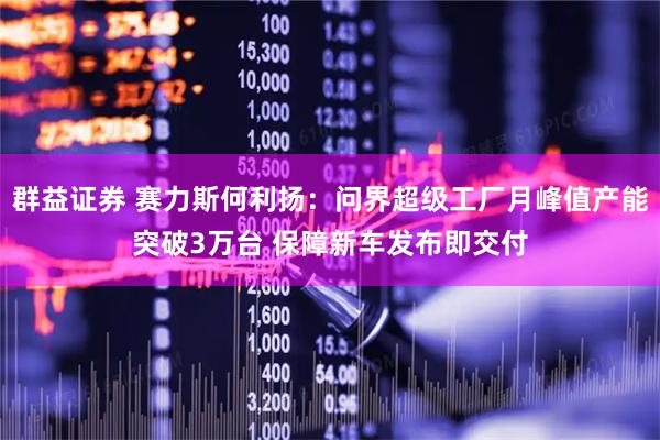 群益证券 赛力斯何利扬：问界超级工厂月峰值产能突破3万台 保障新车发布即交付