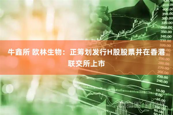 牛鑫所 欧林生物：正筹划发行H股股票并在香港联交所上市