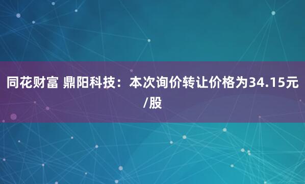 同花财富 鼎阳科技：本次询价转让价格为34.15元/股