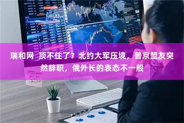 瑞和网  顶不住了？北约大军压境，普京盟友突然辞职，俄外长的表态不一般