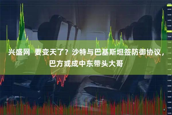 兴盛网  要变天了？沙特与巴基斯坦签防御协议，巴方或成中东带头大哥