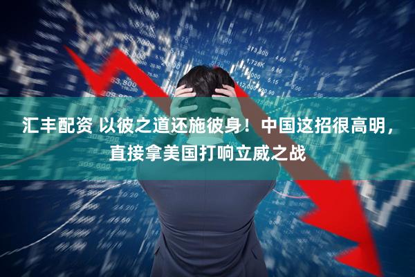 汇丰配资 以彼之道还施彼身！中国这招很高明，直接拿美国打响立威之战