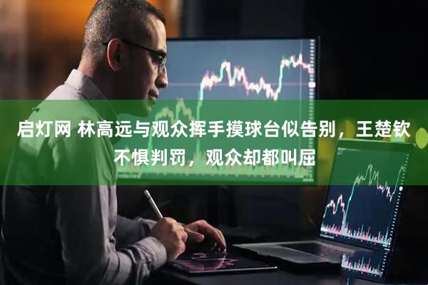 启灯网 林高远与观众挥手摸球台似告别，王楚钦不惧判罚，观众却都叫屈