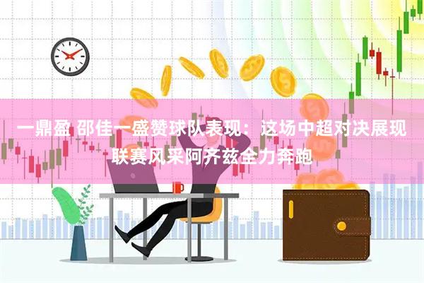 一鼎盈 邵佳一盛赞球队表现：这场中超对决展现联赛风采阿齐兹全力奔跑