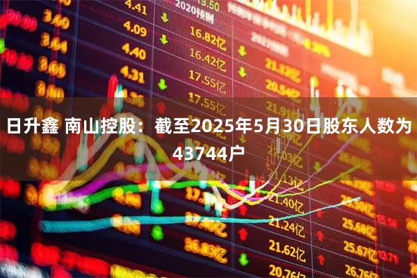 日升鑫 南山控股：截至2025年5月30日股东人数为43744户