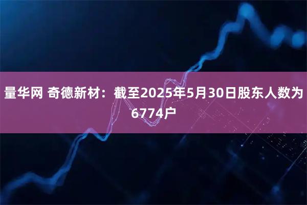 量华网 奇德新材：截至2025年5月30日股东人数为6774户