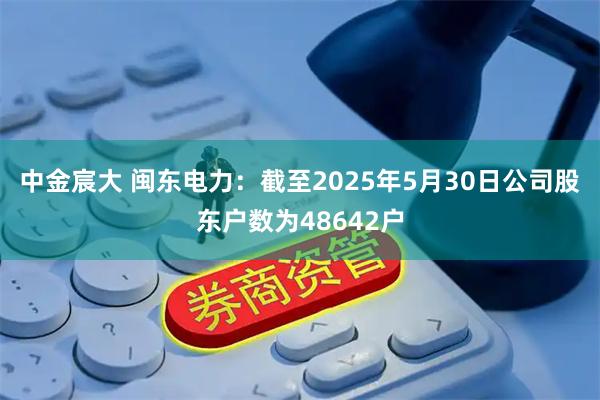 中金宸大 闽东电力：截至2025年5月30日公司股东户数为48642户