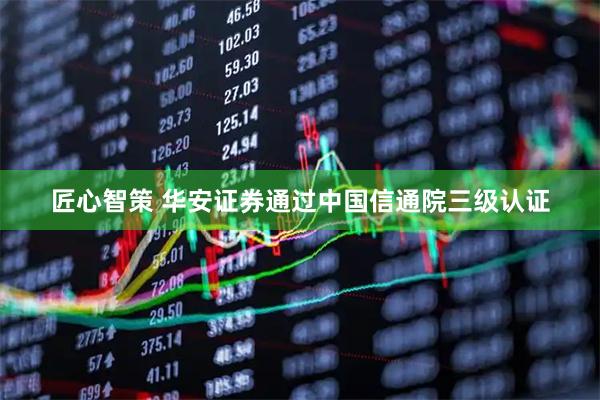 匠心智策 华安证券通过中国信通院三级认证