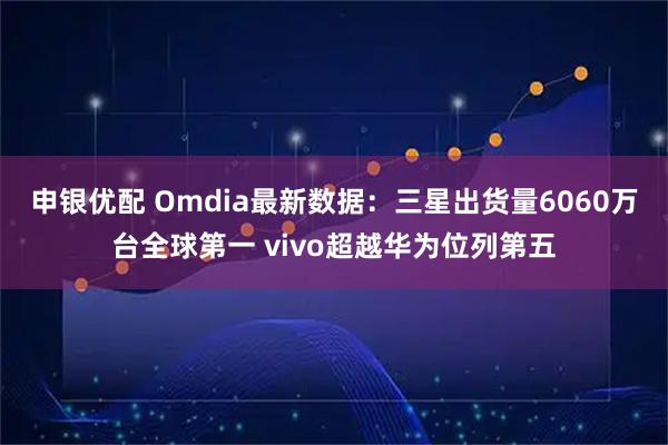 申银优配 Omdia最新数据:三星出货量6060万台全球第一 vivo超越华为位列第五