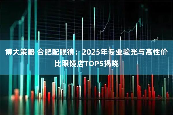 博大策略 合肥配眼镜：2025年专业验光与高性价比眼镜店TOP5揭晓
