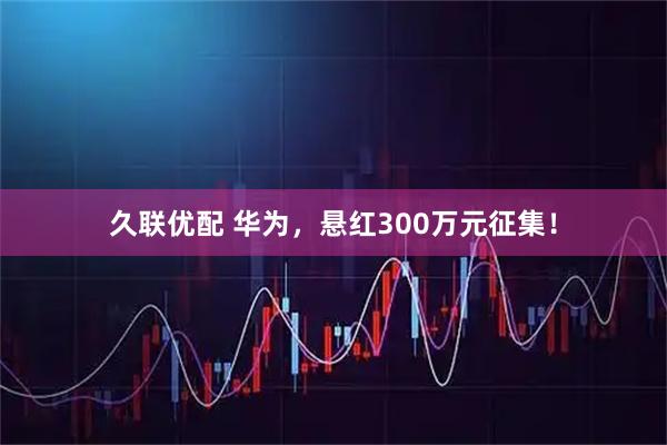 久联优配 华为，悬红300万元征集！