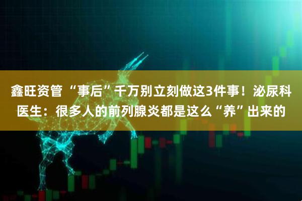 鑫旺资管 “事后”千万别立刻做这3件事！泌尿科医生：很多人的前列腺炎都是这么“养”出来的