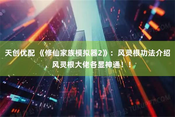 天创优配 《修仙家族模拟器2》:风灵根功法介绍,风灵根大佬各显神通!!
