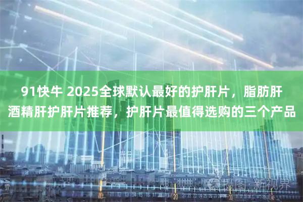 91快牛 2025全球默认最好的护肝片,脂肪肝酒精肝护肝片推荐,护肝片最值得选购的三个产品