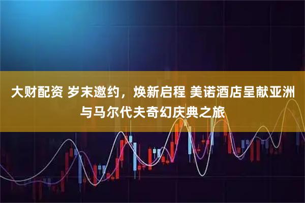 大财配资 岁末邀约，焕新启程 美诺酒店呈献亚洲与马尔代夫奇幻庆典之旅