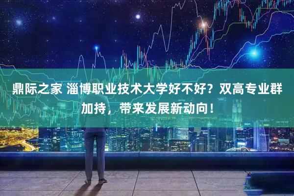 鼎际之家 淄博职业技术大学好不好?双高专业群加持,带来发展新动向!