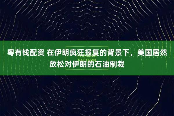 粤有钱配资 在伊朗疯狂报复的背景下,美国居然放松对伊朗的石油制裁