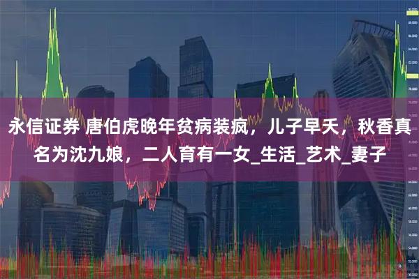 永信证券 唐伯虎晚年贫病装疯,儿子早夭,秋香真名为沈九娘,二人育有一女_生活_艺术_妻子