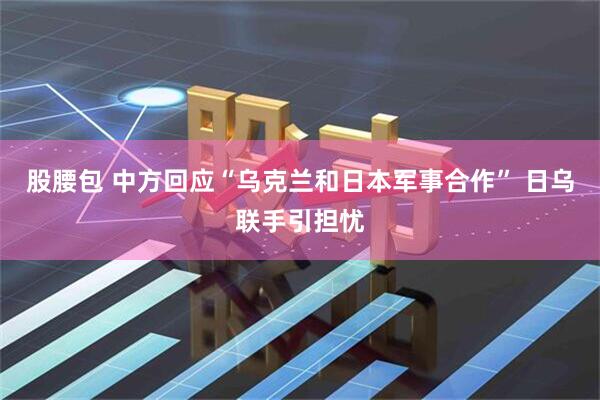 股腰包 中方回应“乌克兰和日本军事合作” 日乌联手引担忧
