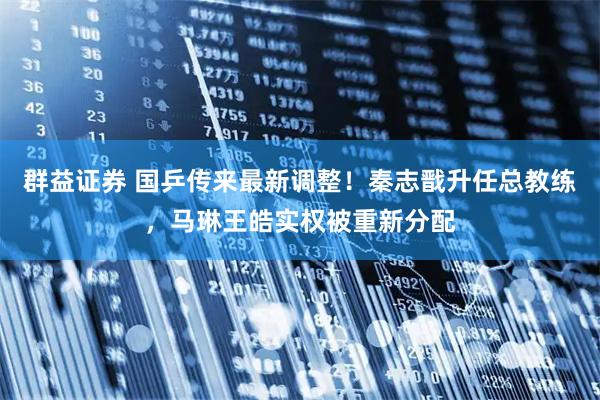 群益证券 国乒传来最新调整！秦志戬升任总教练，马琳王皓实权被重新分配