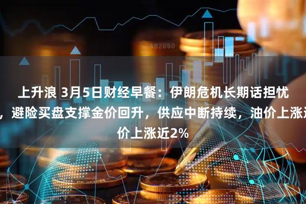 上升浪 3月5日财经早餐：伊朗危机长期话担忧增加，避险买盘支撑金价回升，供应中断持续，油价上涨近2%